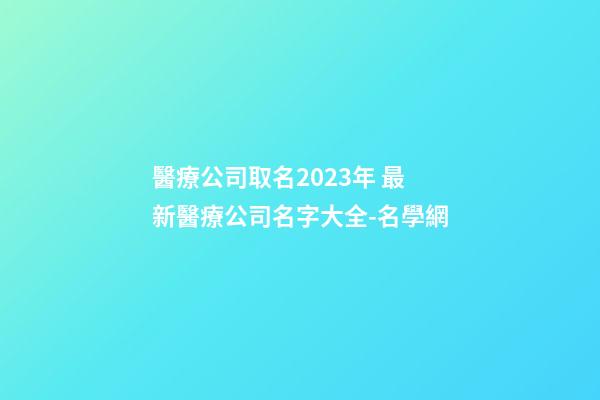 醫療公司取名2023年 最新醫療公司名字大全-名學網-第1張-公司起名-玄機派